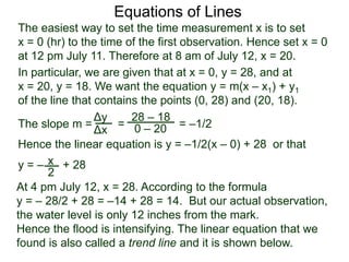 The slope m = = = –1/2
Hence the linear equation is y = –1/2(x – 0) + 28 or that
y = – + 28
Δy
Δx
28 – 18
0 – 20
2
Equations of Lines
The easiest way to set the time measurement x is to set
x = 0 (hr) to the time of the first observation. Hence set x = 0
at 12 pm July 11. Therefore at 8 am of July 12, x = 20.
In particular, we are given that at x = 0, y = 28, and at
x = 20, y = 18. We want the equation y = m(x – x1) + y1
of the line that contains the points (0, 28) and (20, 18).
x
At 4 pm July 12, x = 28. According to the formula
y = – 28/2 + 28 = –14 + 28 = 14. But our actual observation,
the water level is only 12 inches from the mark.
Hence the flood is intensifying. The linear equation that we
found is also called a trend line and it is shown below.
 