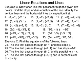 Linear Equations and Lines
Exercise B. Draw each line that passes through the given two
points. Find the slope and an equation of the line. Identify the
vertical lines and the horizontal lines by inspection first.
9. (0, –1), (–2, 1) 10. (1, –2), (–2, 0) 11. (1, –2), (–2, –1)
12. (3, –1), (3, 1) 13. (1, –2), (–2, 3) 14. (2, –1), (3, –1)
15. (4, –2), (–3, 1) 16. (4, –2), (4, 0) 17. (7, –2), (–2, –6)
18. (3/2, –1), (3/2, 1) 19. (3/2, –1), (1, –3/2)
20. (–5/2, –1/2), (1/2, 1) 21. (3/2, 1/3), (1/3, 1/3)
23. (3/4, –1/3), (1/3, 3/2)
Exercise C. Find the equations of the following lines.
24. The line that passes through (0, 1) and has slope 3.
25. The line that passes through (–2 ,1) and has slope –1/2.
26. The line that passes through (5, 2) and is parallel to y = x.
27. The line that passes through (–3, 2) and is perpendicular
to –x = 2y.
22. (–1/4, –5/6), (2/3, –3/2)
 