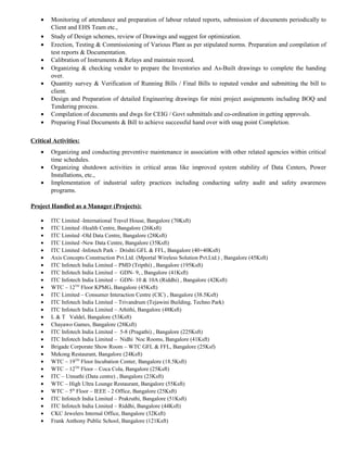 • Monitoring of attendance and preparation of labour related reports, submission of documents periodically to
Client and EHS Team etc.,
• Study of Design schemes, review of Drawings and suggest for optimization.
• Erection, Testing & Commissioning of Various Plant as per stipulated norms. Preparation and compilation of
test reports & Documentation.
• Calibration of Instruments & Relays and maintain record.
• Organizing & checking vendor to prepare the Inventories and As-Built drawings to complete the handing
over.
• Quantity survey & Verification of Running Bills / Final Bills to reputed vendor and submitting the bill to
client.
• Design and Preparation of detailed Engineering drawings for mini project assignments including BOQ and
Tendering process.
• Compilation of documents and dwgs for CEIG / Govt submittals and co-ordination in getting approvals.
• Preparing Final Documents & Bill to achieve successful hand over with snag point Completion.
Critical Activities:
• Organizing and conducting preventive maintenance in association with other related agencies within critical
time schedules.
• Organizing shutdown activities in critical areas like improved system stability of Data Centers, Power
Installations, etc.,
• Implementation of industrial safety practices including conducting safety audit and safety awareness
programs.
Project Handled as a Manager (Projects):
• ITC Limited -International Travel House, Bangalore (70Ksft)
• ITC Limited -Health Centre, Bangalore (26Ksft)
• ITC Limited -Old Data Centre, Bangalore (28Ksft)
• ITC Limited -New Data Centre, Bangalore (35Ksft)
• ITC Limited -Infotech Park - Drishti GFL & FFL, Bangalore (40+40Ksft)
• Axis Concepts Construction Pvt.Ltd. (Mportal Wireless Solution Pvt.Ltd.) , Bangalore (45Ksft)
• ITC Infotech India Limited – PMD (Tripthi) , Bangalore (195Ksft)
• ITC Infotech India Limited – GDN- 9, , Bangalore (41Ksft)
• ITC Infotech India Limited – GDN- 10 & 10A (Riddhi) , Bangalore (42Ksft)
• WTC – 12TH
Floor KPMG, Bangalore (45Ksft)
• ITC Limited – Consumer Interaction Centre (CIC) , Bangalore (38.5Ksft)
• ITC Infotech India Limited – Trivandrum (Tejawini Building, Techno Park)
• ITC Infotech India Limited – Athithi, Bangalore (48Ksft)
• L & T Valdel, Bangalore (53Ksft)
• Chayawo Games, Bangalore (28Ksft)
• ITC Infotech India Limited – 5-8 (Pragathi) , Bangalore (225Ksft)
• ITC Infotech India Limited – Nidhi Noc Rooms, Bangalore (41Ksft)
• Brigade Corporate Show Room – WTC GFL & FFL, Bangalore (25Ksf)
• Mekong Restaurant, Bangalore (24Ksft)
• WTC – 19TH
Floor Incubation Center, Bangalore (18.5Ksft)
• WTC – 12TH
Floor – Coca Cola, Bangalore (25Ksft)
• ITC – Unnathi (Data centre) , Bangalore (23Ksft)
• WTC – High Ultra Lounge Restaurant, Bangalore (55Ksft)
• WTC – 5th
Floor – IEEE - 2 Office, Bangalore (25Ksft)
• ITC Infotech India Limited – Prakruthi, Bangalore (51Ksft)
• ITC Infotech India Limited – Riddhi, Bangalore (44Ksft)
• CKC Jewelers Internal Office, Bangalore (32Ksft)
• Frank Anthony Public School, Bangalore (121Ksft)
 