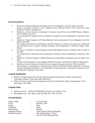 • ITC Infotech India Limited – Spoorthi, Bangalore (84Ksft)
Previous Experience:
 Worked as a Manager (Projects) in Priyanka Electricals at Bangalore, from Sep 2010 to Sep 2014.
Being an In-charge of Projects, I have managed various Electrical Works, FAPA, and HVAC from
Quoting of Tender to Handing Over.
 Worked as a service & sales co-coordinator in Eastman Auto & Power Ltd (ADDO Battery), Madurai,
from Jul 2009 to Aug 2010.
I was responsible for organizing and co-ordination of customer services including QC. (Attached to sales
team).
 Worked as a Project Engineer in EV Green Machine Tool & Automation Pvt.Ltd at Bangalore, from Nov
2008 to July 2009.
The company specialized in refurbishing of old CNC Machines, in which I was taking care of Electrical
and Automation part to achieve enhanced reliability with incorporation of fool-proof human safety
features.
 Worked as a Controller in Exide Industries Limited (Bat-Mobile Service) at Madurai from Jul 2007 to
Oct 2008.
I was responsible for organizing and co-ordination of customer services including QC. (Attached to sales
team).
 Worked as a Technical Engineer in Bharat Electronics Limited (BEL) at Bangalore from Oct 2001 to Oct
2003.
Testing, Fault Analyzing of various gadgets attached to Wireless communication (Defence Applications).
 Worked as a Service Engineer in Sunrise Services Limited at Bangalore from Jun 2000 to Sep 2001.
This Company was specialized in manufacturing of Boilers and related facilities applicable to Garments
industries, Industrials and Hotels. I was responsible for organizing and co-ordination of customer services
including QC. (Attached to sales team).
Academic Qualification:
• Bachelor of Engineering in Electrical & Electronics Engineering from KLN college of Information
Technology, Madurai, Tamil nadu, India (2004-2007)
• Diploma in Electrical & Electronics Engineering from S.K.A.Polytechnic College, Manamadurai. Tamil
nadu, India. (1997-2000)
Computer Skills:
• Operating System : Windows 98/2000/2003, Windows xp, Windows Vista
• Development tool: MS- office, AutoCAD 2008, PLC, CNC, SCADA.
Personnel Details:
Father’s Name : S. Alexis Roche
D.O.B : 05th June, 1982
Gender : Male
Nationality : Indian
Marital Status : Married
Languages Known : Tamil, English, Hindi and Kannada.
Permanent Address : #5B, Sengole Nagar 1st
Street,
Near ICC, Old Vilangudi Road,
 