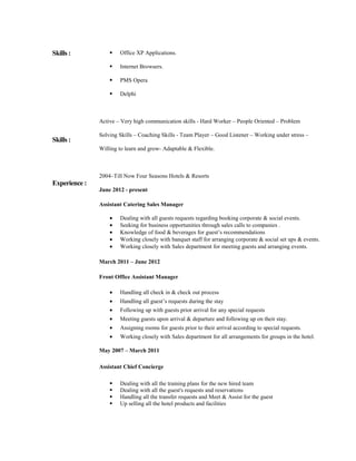 Skills : 
Skills : 
Experience : 
 Office XP Applications. 
 Internet Browsers. 
 PMS Opera 
 Delphi 
Active – Very high communication skills - Hard Worker – People Oriented – Problem 
Solving Skills – Coaching Skills - Team Player – Good Listener – Working under stress – 
Willing to learn and grow- Adaptable  Flexible. 
2004–Till Now Four Seasons Hotels  Resorts 
June 2012 - present 
Assistant Catering Sales Manager 
· Dealing with all guests requests regarding booking corporate  social events. 
· Seeking for business opportunities through sales calls to companies . 
· Knowledge of food  beverages for guest’s recommendations 
· Working closely with banquet staff for arranging corporate  social set ups  events. 
· Working closely with Sales department for meeting guests and arranging events. 
March 2011 – June 2012 
Front Office Assistant Manager 
· Handling all check in  check out process 
· Handling all guest’s requests during the stay 
· Following up with guests prior arrival for any special requests 
· Meeting guests upon arrival  departure and following up on their stay. 
· Assigning rooms for guests prior to their arrival according to special requests. 
· Working closely with Sales department for all arrangements for groups in the hotel. 
May 2007 – March 2011 
Assistant Chief Concierge 
 Dealing with all the training plans for the new hired team 
 Dealing with all the guest's requests and reservations 
 Handling all the transfer requests and Meet  Assist for the guest 
 Up selling all the hotel products and facilities 
 