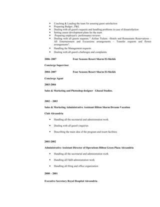 Coaching  Leading the team for assuring guest satisfaction 
 Preparing Budget , PL 
 Dealing with all guest's requests and handling problems in case of dissatisfaction 
 Setting career development plans for the team 
 Preparing employee's performance reviews 
 Dealing with all guests requests  Airline Tickets –Hotels and Restaurants Reservations – 
All Entertainment and Excursions arrangements – Transfer requests and flower 
arrangements. 
 Handling the Management requests 
 Dealing with all guest's challenges and complaints 
2006–2007 Four Seasons Resort Sharm El-Sheikh 
Concierge Supervisor 
2004–2007 Four Seasons Resort Sharm El-Sheikh 
Concierge Agent 
2003-2004 
Sales  Marketing and Photoshop designer Ghazal Studios. 
2002 – 2003 
Sales  Marketing Administrative Assistant Hilton Sharm Dreams Vacation 
Club Alexandria 
 Handling all the secretarial and administration work 
 Dealing with all guest's inquiries 
 Describing the main idea of the program and resort facilities 
2001-2002 
Administrative Assistant Director of Operations Hilton Green Plaza Alexandria 
 Handling all the secretarial and administration work 
 Handling all FB administration work 
 Handling all filing and office organization 
2000 – 2001 
Executive Secretary Royal Hospital Alexandria 
 