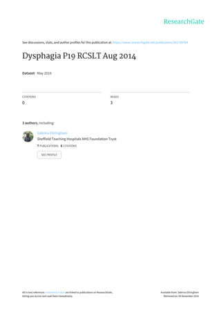 See	discussions,	stats,	and	author	profiles	for	this	publication	at:	https://www.researchgate.net/publication/301789764
Dysphagia	P19	RCSLT	Aug	2014
Dataset	·	May	2016
CITATIONS
0
READS
3
3	authors,	including:
Sabrina	Eltringham
Sheffield	Teaching	Hospitals	NHS	Foundation	Trust
7	PUBLICATIONS			6	CITATIONS			
SEE	PROFILE
All	in-text	references	underlined	in	blue	are	linked	to	publications	on	ResearchGate,
letting	you	access	and	read	them	immediately.
Available	from:	Sabrina	Eltringham
Retrieved	on:	06	November	2016
 