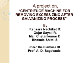 A project on,
“CENTRIFUGE MACHINE FOR
REMOVING EXCESS ZINC AFTER
GALVANIZING PROCESS”
By
Kansara Nachiket R.
Gujar Sayali R.
Mali Chetankumar D.
Bhosale Shital S.
Under The Guidance Of
Prof. A. D. Bagawade
 