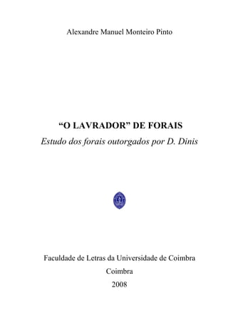 1
Alexandre Manuel Monteiro Pinto
“O LAVRADOR” DE FORAIS
Estudo dos forais outorgados por D. Dinis
Faculdade de Letras da Universidade de Coimbra
Coimbra
2008
 