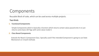 Components
Reusable Block of code, which can be used across multiple projects.
Two Kinds
1. Functional Components
Simple Components which is basically a function which returns certain value passed onto it or just
returns some basic JSX Tags with some value inside it.
2. Class Based Components
Extends the React’s Component Class. Specially used if the intended Component is going to use State
Mechanism or in-built methods
 