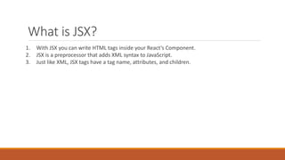 What is JSX?
1. With JSX you can write HTML tags inside your React’s Component.
2. JSX is a preprocessor that adds XML syntax to JavaScript.
3. Just like XML, JSX tags have a tag name, attributes, and children.
 