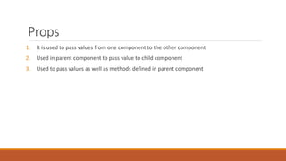 Props
1. It is used to pass values from one component to the other component
2. Used in parent component to pass value to child component
3. Used to pass values as well as methods defined in parent component
 