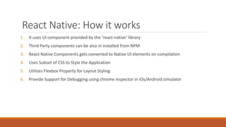 React Native: How it works
1. It uses UI component provided by the ‘react-native’ library
2. Third Party components can be also in installed from NPM
3. React Native Components gets converted to Native UI elements on compilation
4. Uses Subset of CSS to Style the Application
5. Utilizes Flexbox Property for Layout Styling
6. Provide Support for Debugging using chrome inspector in iOs/Android simulator
 