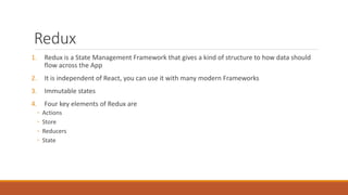 Redux
1. Redux is a State Management Framework that gives a kind of structure to how data should
flow across the App
2. It is independent of React, you can use it with many modern Frameworks
3. Immutable states
4. Four key elements of Redux are
◦ Actions
◦ Store
◦ Reducers
◦ State
 