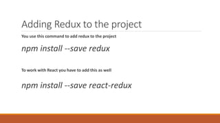 Adding Redux to the project
You use this command to add redux to the project
npm install --save redux
To work with React you have to add this as well
npm install --save react-redux
 