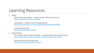 Learning Resources
1. React
◦ Modern React with Redux — Stephen Grider, Udemy [Paid Course]
https://www.udemy.com/react-redux/
◦ Rally Coding — Stephen Grider, Youtube Channel
https://www.youtube.com/channel/UCQCaS3atWyNHEy5PkDXdpNg
◦ Facebook Official Docs
https://facebook.github.io/react
2. React Native
◦ The Complete React Native with Redux — Stephen Grider, Udemy [Paid Course]
https://www.udemy.com/the-complete-react-native-and-redux-course
◦ Facebook Official React-Native Docs
https://facebook.github.io/react-native
 