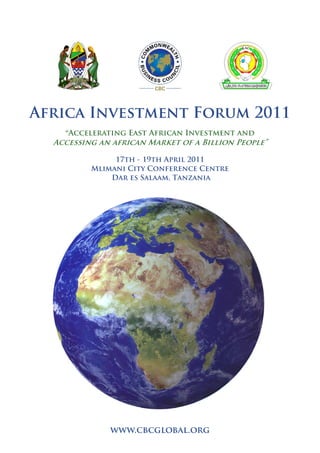 Africa Investment Forum 2011
“Accelerating East African Investment and
Accessing an african Market of a Billion People”
17th - 19th April 2011
Mlimani City Conference Centre
Dar es Salaam, Tanzania
www.cbcglobal.org
 