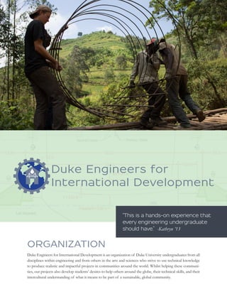 ORGANIZATION 
Duke Engineers for International Development is an organization of Duke University undergraduates from all 
disciplines within engineering and from others in the arts and sciences who strive to use technical knowledge 
to produce realistic and impactful projects in communities around the world. Whilst helping these communi-ties, 
our projects also develop students’ desires to help others around the globe, their technical skills, and their 
intercultural understanding of what it means to be part of a sustainable, global community. 
“This is a hands-on experience that 
every engineering undergraduate 
should have.” -Kathryn ’13 
 