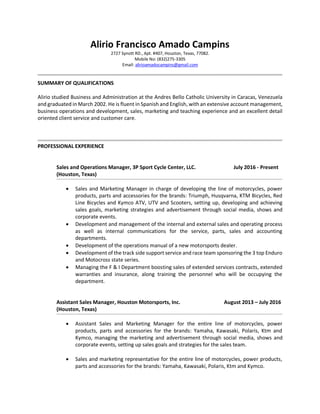 Alirio Francisco Amado Campins
2727 Synott RD., Apt. #407, Houston, Texas, 77082.
Mobile No: (832)275-3305
Email: alirioamadocampins@gmail.com
SUMMARY OF QUALIFICATIONS
Alirio studied Business and Administration at the Andres Bello Catholic University in Caracas, Venezuela
and graduated in March 2002. He is fluent in Spanish and English, with an extensive account management,
business operations and development, sales, marketing and teaching experience and an excellent detail
oriented client service and customer care.
PROFESSIONAL EXPERIENCE
Sales and Operations Manager, 3P Sport Cycle Center, LLC. July 2016 - Present
(Houston, Texas)
 Sales and Marketing Manager in charge of developing the line of motorcycles, power
products, parts and accessories for the brands: Triumph, Husqvarna, KTM Bicycles, Red
Line Bicycles and Kymco ATV, UTV and Scooters, setting up, developing and achieving
sales goals, marketing strategies and advertisement through social media, shows and
corporate events.
 Development and management of the internal and external sales and operating process
as well as internal communications for the service, parts, sales and accounting
departments.
 Development of the operations manual of a new motorsports dealer.
 Development of the track side support service and race team sponsoring the 3 top Enduro
and Motocross state series.
 Managing the F & I Department boosting sales of extended services contracts, extended
warranties and insurance, along training the personnel who will be occupying the
department.
Assistant Sales Manager, Houston Motorsports, Inc. August 2013 – July 2016
(Houston, Texas)
 Assistant Sales and Marketing Manager for the entire line of motorcycles, power
products, parts and accessories for the brands: Yamaha, Kawasaki, Polaris, Ktm and
Kymco, managing the marketing and advertisement through social media, shows and
corporate events, setting up sales goals and strategies for the sales team.
 Sales and marketing representative for the entire line of motorcycles, power products,
parts and accessories for the brands: Yamaha, Kawasaki, Polaris, Ktm and Kymco.
 