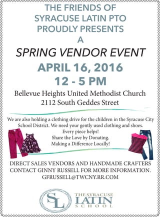 APRIL 16, 2016
12 - 5 PM
THE FRIENDS OF
SYRACUSE LATIN PTO
PROUDLY PRESENTS
A
SPRING VENDOR EVENT
Bellevue Heights United Methodist Church
2112 South Geddes Street
We are also holding a clothing drive for the children in the Syracuse City
School District. We need your gently used clothing and shoes.
Every piece helps!
Share the Love by Donating.
Making a Difference Locally!
DIRECT SALES VENDORS AND HANDMADE CRAFTERS
CONTACT GINNY RUSSELL FOR MORE INFORMATION.
GFRUSSELL@TWCNY.RR.COM
 