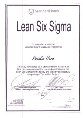 W Strmmdmrd ffimmk
Lean Slx Slgrna
ln accordance with the
Lean Six Sigma Business Programme
Poea/a #ooo
ls hereby certificated as a Standard Bank Yellow Belt.
She has demonstrated the use and application of the
Director: B
completing a
ogy and tools by successfully
llow Belt Project.
Simpticiiy UrEenoy Excellence /'T*.*'-
. tr.i': ..:J :".::riill*f L :CZ4
I
 