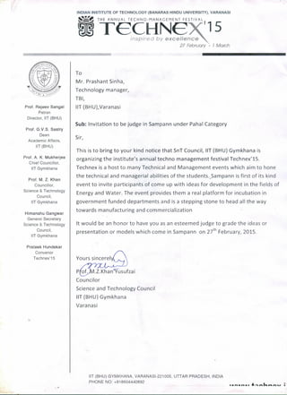 INDIAN INSTITUTE OF TECHNOLOGY (BANARAS HINDU UNIVERSITY), VARANASI
s.~THE ANN U A L TE C H N 0 - MAN AGE MEN T F EST IV A L
m Tei~li~§~15
27 February - 1 March
Prof. Rajeev Sangal
Patron
Director, liT (BHU)
Prof. G.V.S. Sastry
Dean
Academic Affairs,
liT (BHU)
Prof. A. K. Mukherjee
Chief Councillor,
liT Gymkhana
Prof. M. Z. Khan
Councillor,
Science & Technology
Council,
liT Gymkhana
Himanshu Gangwar
General Secretary
Science & Technology
Council,
liT Gymkhana
Prateek Hundekar
Convenor
Technex'15
.,
To
Mr. Prashant Sinha,
Technology manager,
TBI,
liT (BHU},Varanasi
Sub: Invitation to be judge in Sampann under Pahal Category
Sir,
This is to bring to your kind notice that SnT Council, liT (BHU) Gymkhana is
organizing the institute's annual techno management festival Technex'15.
Technex is a host to many Technical and Management events which aim to hone
the technical and managerial abilities of the students.Sampann is first of its kind
event to invite participants of come up with ideas for development in the fields of
Energy and Water. The event provides them a real platform for incubation in
government funded departments and is a stepping stone to head all the way
towards manufacturing and commercialization
It would be an honor to have you as an esteemed judge to grade the ideas or
presentation or models which come in Sampann on z>" February, 2015.
Councilor
Science and Technology Council
liT (BHU) Gymkhana
Varanasi
liT (BHU) GYMKHANA, VARANASI-221005, UTTAR PRADESH, INDIA
PHONE NO: +918604440892
• • •• • •• •• 10"'" a.•.•.'"~I
 