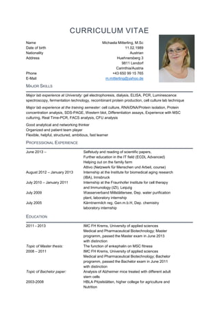 CURRICULUM VITAE
Name Michaela Mitterling, M.Sc
Date of birth 11.02.1989
Nationality Austrian
Address Huehnersberg 3
9811 Lendorf
Carinthia/Austria
Phone +43 650 99 15 765
E-Mail m.mitterling@yahoo.de
MAJOR SKILLS
Major lab experience at University: gel electrophoresis, dialysis, ELISA, PCR, Luminescence
spectroscopy, fermentation technology, recombinant protein production, cell culture lab technique
Major lab experience at the training semester: cell culture, RNA/DNA/Protein isolation, Protein
concentration analysis, SDS-PAGE, Western blot, Differentiation assays, Experience with MSC
culturing, Real Time-PCR, FACS analysis, CFU analysis
Good analytical and networking thinker
Organized and patient team player
Flexible, helpful, structured, ambitious, fast learner
PROFESSIONAL EXPERIENCE
June 2013 – Selfstudy and reading of scientific papers,
Further education in the IT field (ECDL Advanced)
Helping out on the family farm
Attivo (Netzwerk für Menschen und Arbeit, course)
August 2012 – January 2013 Internship at the Institute for biomedical aging research
(IBA), Innsbruck
July 2010 – January 2011 Internship at the Fraunhofer Institute for cell therapy
and Immunology (IZI), Leipzig
July 2009 Wasserverband Millstättersee, Dep. water purification
plant, laboratory internship
July 2005 Kärntnermilch reg. Gen.m.b.H, Dep. chemistry
laboratory internship
EDUCATION
2011 - 2013 IMC FH Krems, University of applied sciences
Medical and Pharmaceutical Biotechnology; Master
programm, passed the Master exam in June 2013
with distinction
Topic of Master thesis: The function of enkephalin on MSC fitness
2008 – 2011 IMC FH Krems, University of applied sciences
Medical and Pharmaceutical Biotechnology; Bachelor
programm, passed the Bachelor exam in June 2011
with distinction
Topic of Bachelor paper: Analysis of Alzheimer mice treated with different adult
stem cells
2003-2008 HBLA Pitzelstätten, higher college for agriculture and
Nutrition
 
