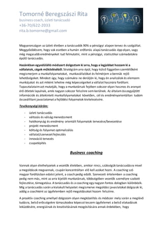 Tomorné Beregszászi Rita
business coach, üzleti tanácsadó
+36-70/622-2033
rita.b.tomorne@gmail.com
Magyarországon az üzleti életben a tanácsadók 90%-a pénzügyi alapon tervez és szolgáltat.
Meggyőződésem, hogy sok esetben a humán erőforrás alapú tanácsadás épp olyan, vagy
még magasabb eredményeket tud felmutatni, mint a pénzügyi, statisztikai számadatokra
épülő tanácsadás.
Hazánkban egyedülálló módszert dolgoztam ki arra, hogy a legjobbat hozzam ki a
vállalatok, cégek működéséből. Stratégiámarra épül, hogy külső független szemlélőként
megismerjem a munkafolyamatokat, munkavállalókat és felmérjem a bennük rejlő
lehetőségeket. Mindezt úgy, hogy számukra ne derüljön ki, hogy én analizálok és elemzem
munkájukat és azt miként lehetne még képességeiket a vállalat hasznára fordítani.
Tapasztalataimazt mutatják, hogy a munkatársak fejében sokszor olyan hasznos és aranyat
érő ötletek lapulnak, amik nagyon sokszor felszínre sem kerülnek. Az általamösszegyűjtött
információk és áttekintett munkafolyamatokat követően, cél és eredményorientáltan tudom
összeállítani javaslatomat a fejlődési folyamatok kivitelezésére.
Tevékenységi köröm:
- üzleti tanácsadás
- változás és válság menedzsment
- hatékonyság és eredmény orientált folyamatok tervezése/bevezetése
- projekt menedzsment
- költség és folyamat optimalizálás
- vállalat/szervezet fejlesztés
- innováció tervezés
- csapatépítés
Business coaching
Vannak olyan élethelyzetek a vezetők életében, amikor nincs, szükségük tanácsadásra mivel
a megoldások megvannak, csupán koncentráltan elő kell azokat hozni. A coaching szó
magyar fordításban edzést jelent, a coach pedig edzőt. Szervezeti értelemben a coaching
pedig nem más, mint az arra kijelölt munkatársak, többségében vezetők személyre szabott
fejlesztése, támogatása. A tanácsadás és a coaching egy nagyon fontos dologban különbözik.
Míg a tanácsadás során a kialakult helyzetet megismerve megoldási javaslatokat dolgozok ki,
addig a coachként az ügyfelemben rejlő megoldásokat hozom felszínre.
A proaktív coaching amellyel dolgozom olyan megközelítés és módszer mely során a meglévő
tudásra, belső erősségekre támaszkodva képessé teszem ügyfelemet a belső elakadások
leküzdésére, energiáinak és kreativitásának mozgósítására annak érdekében, hogy
 