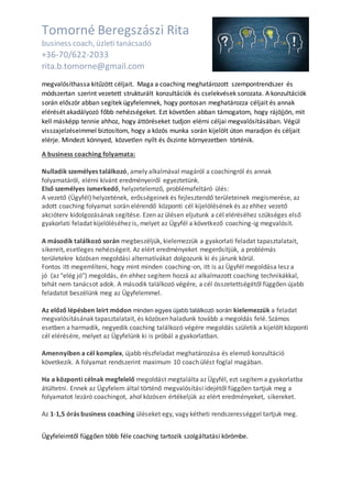 Tomorné Beregszászi Rita
business coach, üzleti tanácsadó
+36-70/622-2033
rita.b.tomorne@gmail.com
megvalósíthassa kitűzött céljait. Maga a coaching meghatározott szempontrendszer és
módszertan szerint vezetett strukturált konzultációk és cselekvések sorozata. A konzultációk
során először abban segítek ügyfelemnek, hogy pontosan meghatározza céljait és annak
elérését akadályozó főbb nehézségeket. Ezt követően abban támogatom, hogy rájöjjön, mit
kell másképp tennie ahhoz, hogy áttöréseket tudjon elérni céljai megvalósításában. Végül
visszajelzéseimmel biztosítom, hogy a közös munka során kijelölt úton maradjon és céljait
elérje. Mindezt könnyed, közvetlen nyílt és őszinte környezetben történik.
A business coaching folyamata:
Nulladik személyes találkozó, amely alkalmával magáról a coachingról és annak
folyamatáról, elérni kívánt eredményeiről egyeztetünk.
Első személyes ismerkedő, helyzetelemző, problémafeltáró ülés:
A vezető (Ügyfél) helyzetének, erősségeinek és fejlesztendő területeinek megismerése, az
adott coaching folyamat során elérendő központi cél kijelölésének és az ehhez vezető
akcióterv kidolgozásának segítése. Ezen az ülésen eljutunk a cél eléréséhez szükséges első
gyakorlati feladat kijelöléséhez is, melyet az Ügyfél a következő coaching-ig megvalósít.
A második találkozó során megbeszéljük, kielemezzük a gyakorlati feladat tapasztalatait,
sikereit, esetleges nehézségeit. Az elért eredményeket megerősítjük, a problémás
területekre közösen megoldási alternatívákat dolgozunk ki és járunk körül.
Fontos itt megemlíteni, hogy mint minden coaching-on, itt is az Ügyfél megoldása lesz a
jó (az "elég jó") megoldás, én ehhez segítem hozzá az alkalmazott coaching technikákkal,
tehát nem tanácsot adok. A második találkozó végére, a cél összetettségétől függően újabb
feladatot beszélünk meg az Ügyfelemmel.
Az előző lépésben leírt módon minden egyes újabb találkozó során kielemezzük a feladat
megvalósításának tapasztalatait, és közösen haladunk tovább a megoldás felé. Számos
esetben a harmadik, negyedik coaching találkozó végére megoldás születik a kijelölt központi
cél elérésére, melyet az Ügyfelünk ki is próbál a gyakorlatban.
Amennyiben a cél komplex, újabb részfeladat meghatározása és elemző konzultáció
következik. A folyamat rendszerint maximum 10 coach ülést foglal magában.
Ha a központi célnak megfelelő megoldást megtalálta az Ügyfél, ezt segítem a gyakorlatba
átültetni. Ennek az Ügyfelem által történő megvalósítási idejétől függően tartjuk meg a
folyamatot lezáró coachingot, ahol közösen értékeljük az elért eredményeket, sikereket.
Az 1-1,5 órás business coaching üléseket egy, vagy kétheti rendszerességgel tartjuk meg.
Ügyfeleimtől függően több féle coaching tartozik szolgáltatási körömbe.
 