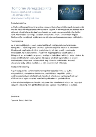 Tomorné Beregszászi Rita
business coach, üzleti tanácsadó
+36-70/622-2033
rita.b.tomorne@gmail.com
Executive coaching
A felsővezetők szolgáló coaching során a csúcsvezetésben használt készségek, kompetenciák
erősítése és a már meglévő eszköztár bővítését segítem. A már meglévő tudás és tapasztalat
új irányú célzott felhasználásával személyes és szervezeti eredményesség is növelhetővé
válik. A felsővezető coachingja közvetlen pozitív hatással van a szervezetben dolgozó
középvezetők munkájának hatékonyságára, közvetve pedig az egész szervezet működésére.
Team coaching
Az új team indulásánál és annak stratégia céljainak meghatározásakor hasznos ez a
támogatás. Ez a coaching forma tartalmaz egyéni és csoportos üléseket is, ami a team
létszámának megfelelően 2-3 órát vesz igénybe. Ez idő alatt vezetői csapatmunka
kiviteleződik. Az első alkalommal a résztvevők megállapodnak a kitűzött célban és
kidolgozzák azt a cselekvési programot, amellyel el kívánják érni a kitűzött közös céljukat. Az
összes további alkalom során, nyomon követjük a feladatok végrehajtását és az elért
eredményeket alapul véve közösen oldjuk meg a fennálló problémákat. Az utolsó
alkalommal pedig a közös munkát és az elért eredményeket értékeljük.
Középvezetői coaching
Cégek középvezetői, szakértői számára megfelelő fejlesztési forma. Az új, friss
megközelítések, szempontok alkalmazása a továbblépést, megoldást gátló, az
eredményesség növelését akadályozó elakadások feltárásakor segíti az ügyfelet, hogy
túlléphessen az egyes részeiben téves beidegződéseken és gondolkodáson.
A fent leírt lehetőségek csak ízelítőül szolgálnak, ezen túl számtalan módon tud segítségül
szolgálni a coaching, mint gondolatébresztő és a fejlődési folyamat része és eszköze.
Készítette:
Tomorné Beregszászi Rita
 