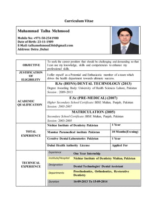 Curriculum Vitae
Muhammad Talha Mehmood
Mobile No: +971-50-2541980
Date of Birth: 23-11-1989
E-Mail: talhamehmood366@gmail.com
Address: Deira ,Dubai
OBJECTIVE
To seek the career position that should be challenging and demanding so that
I can use my knowledge, skills and competencies to enhance my
professional skills.
JUSTIFICATION
OF
ELIGIBILITY
I offer myself as a Potential and Enthusiastic member of a team which
drives the health department towards ultimate success.
ACADEMIC
QUALIFICATION
B.Sc (HONS) DENTAL TECHNOLOGY (2013)
Degree Awarding Body: University of Health Sciences Lahore, Pakistan
Session : 2009-2013
F.Sc (PRE-MEDICAL) (2007)
Higher Secondary School Certificate: BISE Multan, Punjab, Pakistan
Session: 2005-2007
MATRICULATION (2005)
Secondary School Certificate: BISE Multan, Punjab, Pakistan
Session: 2003-2005
TOTAL
EXPERIENCE
Nishtar Institute of Dentistry Pakistan 1 Year
Mumtaz Paramedical institute Pakistan 10 Months(Evening)
Cerative Dental Laboratories Pakistan 1 Year
Dubai Health Authority License Applied For
TECHNICAL
EXPERIENCE
Experience One Year Internship
Institute/Hospital Nishtar Institute of Dentistry Multan, Pakistan
Designation
Dental Technologist/ Dental Assistant
Departments Prosthodontics, Orthodontics, Restorative
Dentistry
Duration 16-09-2013 To 15-09-2014
 