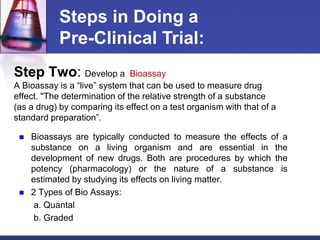 Step Two: Develop a Bioassay
A Bioassay is a “live” system that can be used to measure drug
effect. "The determination of the relative strength of a substance
(as a drug) by comparing its effect on a test organism with that of a
standard preparation”.
 Bioassays are typically conducted to measure the effects of a
substance on a living organism and are essential in the
development of new drugs. Both are procedures by which the
potency (pharmacology) or the nature of a substance is
estimated by studying its effects on living matter.
 2 Types of Bio Assays:
a. Quantal
b. Graded
Steps in Doing a
Pre-Clinical Trial:
 