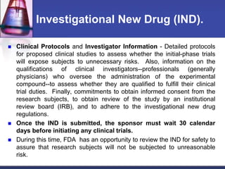 Investigational New Drug (IND).
 Clinical Protocols and Investigator Information - Detailed protocols
for proposed clinical studies to assess whether the initial-phase trials
will expose subjects to unnecessary risks. Also, information on the
qualifications of clinical investigators--professionals (generally
physicians) who oversee the administration of the experimental
compound--to assess whether they are qualified to fulfill their clinical
trial duties. Finally, commitments to obtain informed consent from the
research subjects, to obtain review of the study by an institutional
review board (IRB), and to adhere to the investigational new drug
regulations.
 Once the IND is submitted, the sponsor must wait 30 calendar
days before initiating any clinical trials.
 During this time, FDA has an opportunity to review the IND for safety to
assure that research subjects will not be subjected to unreasonable
risk.
 