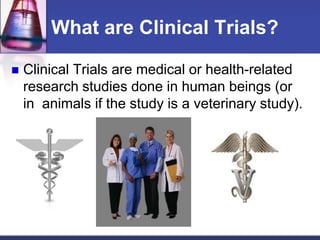 What are Clinical Trials?
 Clinical Trials are medical or health-related
research studies done in human beings (or
in animals if the study is a veterinary study).
 