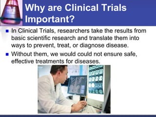 Why are Clinical Trials
Important?
 In Clinical Trials, researchers take the results from
basic scientific research and translate them into
ways to prevent, treat, or diagnose disease.
 Without them, we would could not ensure safe,
effective treatments for diseases.
 