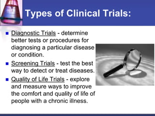 Types of Clinical Trials:
 Diagnostic Trials - determine
better tests or procedures for
diagnosing a particular disease
or condition.
 Screening Trials - test the best
way to detect or treat diseases.
 Quality of Life Trials - explore
and measure ways to improve
the comfort and quality of life of
people with a chronic illness.
 
