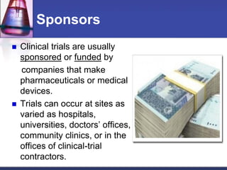 Sponsors
 Clinical trials are usually
sponsored or funded by
companies that make
pharmaceuticals or medical
devices.
 Trials can occur at sites as
varied as hospitals,
universities, doctors’ offices,
community clinics, or in the
offices of clinical-trial
contractors.
 