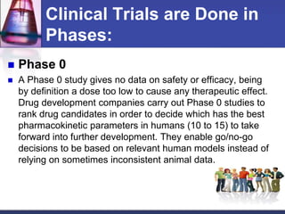 Clinical Trials are Done in
Phases:
 Phase 0
 A Phase 0 study gives no data on safety or efficacy, being
by definition a dose too low to cause any therapeutic effect.
Drug development companies carry out Phase 0 studies to
rank drug candidates in order to decide which has the best
pharmacokinetic parameters in humans (10 to 15) to take
forward into further development. They enable go/no-go
decisions to be based on relevant human models instead of
relying on sometimes inconsistent animal data.
 