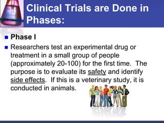 Clinical Trials are Done in
Phases:
 Phase I
 Researchers test an experimental drug or
treatment in a small group of people
(approximately 20-100) for the first time. The
purpose is to evaluate its safety and identify
side effects. If this is a veterinary study, it is
conducted in animals.
 
