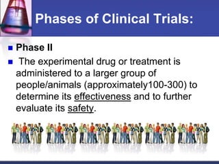 Phases of Clinical Trials:
 Phase II
 The experimental drug or treatment is
administered to a larger group of
people/animals (approximately100-300) to
determine its effectiveness and to further
evaluate its safety.
 