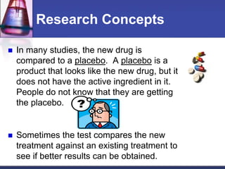 Research Concepts
 In many studies, the new drug is
compared to a placebo. A placebo is a
product that looks like the new drug, but it
does not have the active ingredient in it.
People do not know that they are getting
the placebo.
 Sometimes the test compares the new
treatment against an existing treatment to
see if better results can be obtained.
 