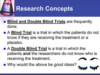 Research Concepts
 Blind and Double Blind Trials are frequently
done.
 A Blind Trial is a trial in which the patients do not
know if they are receiving the treatment or a
placebo.
 A Double Blind Trial is a trial in which the
patients and the researchers do not know who is
receiving the treatment.
 Why would the above be good ideas?
 