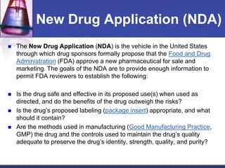 New Drug Application (NDA)
 The New Drug Application (NDA) is the vehicle in the United States
through which drug sponsors formally propose that the Food and Drug
Administration (FDA) approve a new pharmaceutical for sale and
marketing. The goals of the NDA are to provide enough information to
permit FDA reviewers to establish the following:
 Is the drug safe and effective in its proposed use(s) when used as
directed, and do the benefits of the drug outweigh the risks?
 Is the drug’s proposed labeling (package insert) appropriate, and what
should it contain?
 Are the methods used in manufacturing (Good Manufacturing Practice,
GMP) the drug and the controls used to maintain the drug’s quality
adequate to preserve the drug’s identity, strength, quality, and purity?
 
