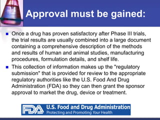 Approval must be gained:
 Once a drug has proven satisfactory after Phase III trials,
the trial results are usually combined into a large document
containing a comprehensive description of the methods
and results of human and animal studies, manufacturing
procedures, formulation details, and shelf life.
 This collection of information makes up the "regulatory
submission" that is provided for review to the appropriate
regulatory authorities like the U.S. Food And Drug
Administration (FDA) so they can then grant the sponsor
approval to market the drug, device or treatment.
 