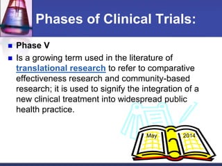 Phases of Clinical Trials:
 Phase V
 Is a growing term used in the literature of
translational research to refer to comparative
effectiveness research and community-based
research; it is used to signify the integration of a
new clinical treatment into widespread public
health practice.
May 2014
 