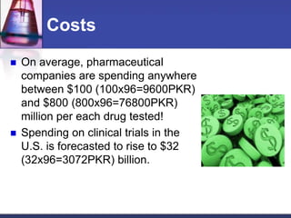 Costs
 On average, pharmaceutical
companies are spending anywhere
between $100 (100x96=9600PKR)
and $800 (800x96=76800PKR)
million per each drug tested!
 Spending on clinical trials in the
U.S. is forecasted to rise to $32
(32x96=3072PKR) billion.
 