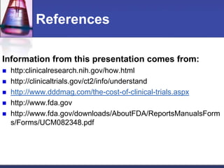 References
Information from this presentation comes from:
 http:clinicalresearch.nih.gov/how.html
 http://clinicaltrials.gov/ct2/info/understand
 http://www.dddmag.com/the-cost-of-clinical-trials.aspx
 http://www.fda.gov
 http://www.fda.gov/downloads/AboutFDA/ReportsManualsForm
s/Forms/UCM082348.pdf
 