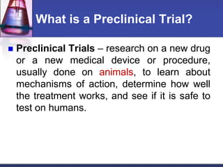 What is a Preclinical Trial?
 Preclinical Trials – research on a new drug
or a new medical device or procedure,
usually done on animals, to learn about
mechanisms of action, determine how well
the treatment works, and see if it is safe to
test on humans.
 