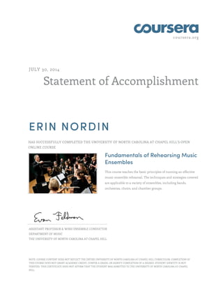 coursera.org
Statement of Accomplishment
JULY 30, 2014
ERIN NORDIN
HAS SUCCESSFULLY COMPLETED THE UNIVERSITY OF NORTH CAROLINA AT CHAPEL HILL'S OPEN
ONLINE COURSE
Fundamentals of Rehearsing Music
Ensembles
This course teaches the basic principles of running an effective
music ensemble rehearsal. The techniques and strategies covered
are applicable to a variety of ensembles, including bands,
orchestras, choirs, and chamber groups.
ASSISTANT PROFESSOR & WIND ENSEMBLE CONDUCTOR
DEPARTMENT OF MUSIC
THE UNIVERSITY OF NORTH CAROLINA AT CHAPEL HILL
NOTE: COURSE CONTENT DOES NOT REFLECT THE ENTIRE UNIVERSITY OF NORTH CAROLINA AT CHAPEL HILL CURRICULUM. COMPLETION OF
THIS COURSE DOES NOT GRANT ACADEMIC CREDIT, CONFER A GRADE, OR SIGNIFY COMPLETION OF A DEGREE. STUDENT IDENTITY IS NOT
VERIFIED. THIS CERTIFICATE DOES NOT AFFIRM THAT THE STUDENT WAS ADMITTED TO THE UNIVERSITY OF NORTH CAROLINA AT CHAPEL
HILL.
 