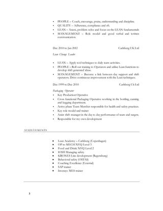 3
 PEOPLE – Coach, encourage, praise, understanding and discipline.
 QUALITY – Adherence, compliance and rft.
 LEAN – Assess, problem solve and focus on the LEAN fundamentals
 MANAGEMENT – Role model and good verbal and written
communication.
Dec 2010 to Jan 2012 Carlsberg UK Ltd [City, ST]
Lean Change Leader
 LEAN – Apply tool techniques to daily team activities.
 PEOPLE – Roll out training to Operators and utilize Lean functions to
develop shift generated ideas.
 MANAGEMENT – Become a link between day support and shift
operators. Drive continuous improvement with the Lean techniques.
Dec 1999 to Dec 2010 Carlsberg Uk Ltd [City, ST]
Packaging Operator
 Key Production Operative
 Cross functional Packaging Operative working in the bottling, canning
and kegging department.
 Active phase Team Member responsible for health and safety practices.
 Key role model and trainer
 Assist shift manager in the day to day performance of team and targets.
 Responsible for my own development
ACHIEVEMENTS
 Lean Academy – Carlsberg (Copenhagen)
 OP to MECH NVQ Level 3
 Food and Drink NVQ Level 2
 IOSH Managing safety
 KRONES Line development (Regensburg)
 Behavioral safety (OSTAS)
 Coaching Excellence (External)
 SAP trainer
 Invensys MES trainer
 