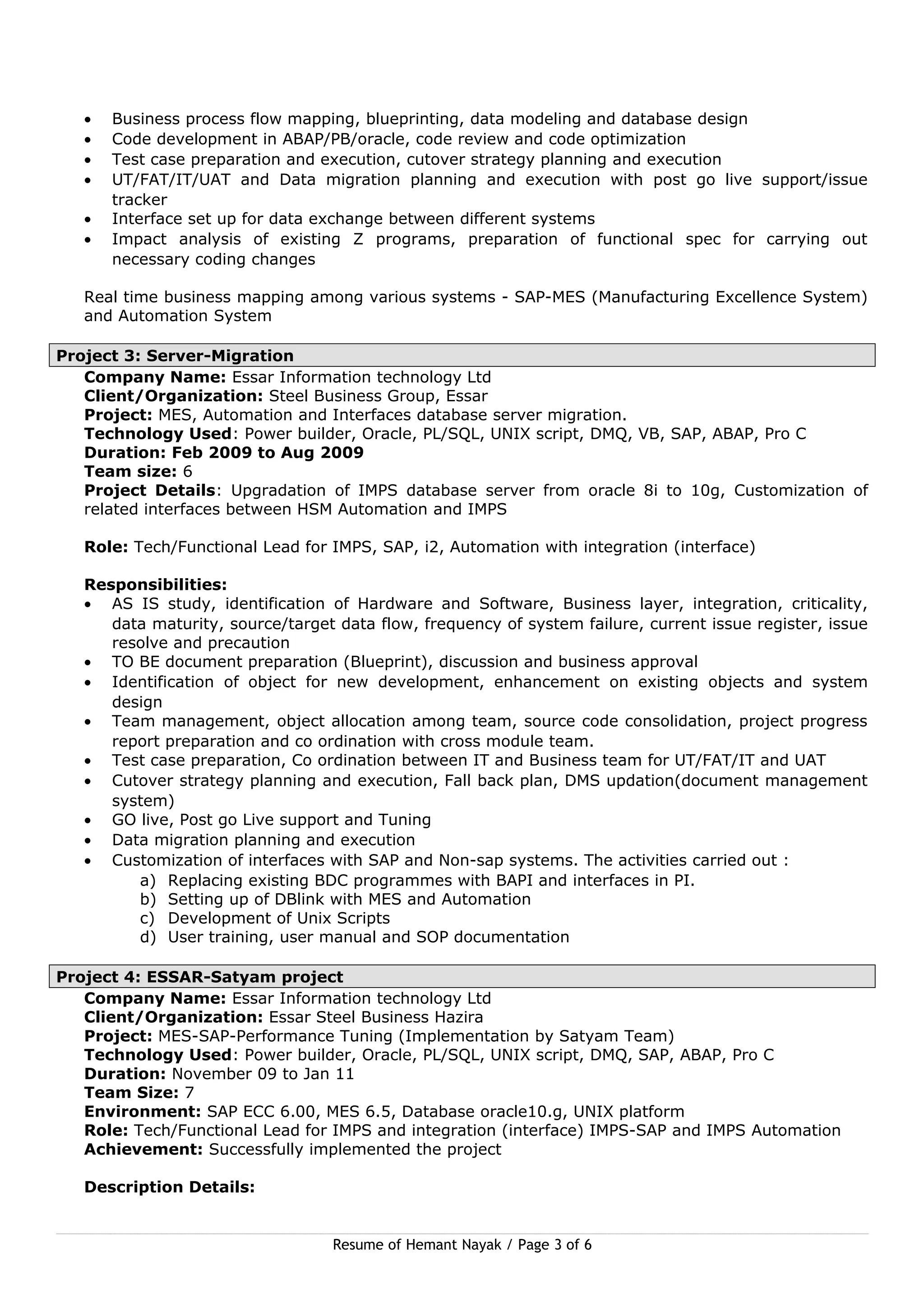 • Business process flow mapping, blueprinting, data modeling and database design
• Code development in ABAP/PB/oracle, code review and code optimization
• Test case preparation and execution, cutover strategy planning and execution
• UT/FAT/IT/UAT and Data migration planning and execution with post go live support/issue
tracker
• Interface set up for data exchange between different systems
• Impact analysis of existing Z programs, preparation of functional spec for carrying out
necessary coding changes
Real time business mapping among various systems - SAP-MES (Manufacturing Excellence System)
and Automation System
Project 3: Server-Migration
Company Name: Essar Information technology Ltd
Client/Organization: Steel Business Group, Essar
Project: MES, Automation and Interfaces database server migration.
Technology Used: Power builder, Oracle, PL/SQL, UNIX script, DMQ, VB, SAP, ABAP, Pro C
Duration: Feb 2009 to Aug 2009
Team size: 6
Project Details: Upgradation of IMPS database server from oracle 8i to 10g, Customization of
related interfaces between HSM Automation and IMPS
Role: Tech/Functional Lead for IMPS, SAP, i2, Automation with integration (interface)
Responsibilities:
• AS IS study, identification of Hardware and Software, Business layer, integration, criticality,
data maturity, source/target data flow, frequency of system failure, current issue register, issue
resolve and precaution
• TO BE document preparation (Blueprint), discussion and business approval
• Identification of object for new development, enhancement on existing objects and system
design
• Team management, object allocation among team, source code consolidation, project progress
report preparation and co ordination with cross module team.
• Test case preparation, Co ordination between IT and Business team for UT/FAT/IT and UAT
• Cutover strategy planning and execution, Fall back plan, DMS updation(document management
system)
• GO live, Post go Live support and Tuning
• Data migration planning and execution
• Customization of interfaces with SAP and Non-sap systems. The activities carried out :
a) Replacing existing BDC programmes with BAPI and interfaces in PI.
b) Setting up of DBlink with MES and Automation
c) Development of Unix Scripts
d) User training, user manual and SOP documentation
Project 4: ESSAR-Satyam project
Company Name: Essar Information technology Ltd
Client/Organization: Essar Steel Business Hazira
Project: MES-SAP-Performance Tuning (Implementation by Satyam Team)
Technology Used: Power builder, Oracle, PL/SQL, UNIX script, DMQ, SAP, ABAP, Pro C
Duration: November 09 to Jan 11
Team Size: 7
Environment: SAP ECC 6.00, MES 6.5, Database oracle10.g, UNIX platform
Role: Tech/Functional Lead for IMPS and integration (interface) IMPS-SAP and IMPS Automation
Achievement: Successfully implemented the project
Description Details:
Resume of Hemant Nayak / Page 3 of 6
 