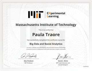 MIT Professor
Alex Pentland
MIT Lead Instructor and
Course Designer
David L. Shrier
Massachusetts Institute of Technology
Big Data and Social Analytics
Paula Traore
This is to certify that
has successfully completed the certificate course for
An online certificate course developed by Massachusetts Institute of Technology
Connection Science in collaboration with online education company, GetSmarter.
151674135
 