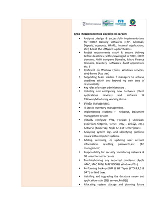 Area Responsibilities covered in career:
Analyses ,design & successfully Implementations
for NBFC/ Banking softwares (ERP- Goldloan,
Deposit, Accounts, HRMS,. Internal Applications,
etc.) & lead the software support teams .
Project requirements study & ensure delivery
before deadlines (with knowledged in NBFC, CHITS
domains, Nidhi company Domains, Micro Finance
Domains, Jewellery softwares, Audit applications
etc. )
Proficient on Window Forms, Windows services,
Web Forms (Asp .net)
Supporting team leaders / managers to achieve
deadlines within and beyond my own area of
responsibility.
Key roles of system administrators .
Installing and configuring new hardware (Client
applications devices) and software &
followup/Monitoring working status.
Vendor management .
IT Stock/ Inventory management.
Implementing systems: IT helpdesk, Document
management system
Install& configure VPN, Firewall ( Sonicwall,
Cyberoam-Netgenie, Genei- OTAi , Linksys, etc.),
Antivirus (Kaspersky, Node 32- ESET enterprises)
Analyzing system logs and identifying potential
issues with computer systems.
Adding, removing, or updating user account
information, resetting passwords,etc. (AD
management)
Responsibility for security :monitoring network &
DB unauthorised accesses .
Troubleshooting any reported problems (Apple
iMAC, MAC MINI, MAC BOOK& Windows PCs ).
Performing backups(IBM & HP Tapes (LTO-3,4,5 &
DAT)) or NAS boxs.
Installing and upgrading the database server and
application tools (SQL servers,MySQL)
Allocating system storage and planning future
 