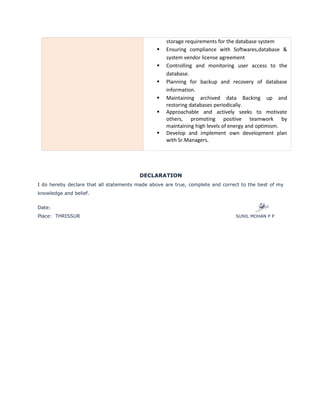storage requirements for the database system
Ensuring compliance with Softwares,database &
system vendor license agreement
Controlling and monitoring user access to the
database.
Planning for backup and recovery of database
information.
Maintaining archived data Backing up and
restoring databases periodically.
Approachable and actively seeks to motivate
others, promoting positive teamwork by
maintaining high levels of energy and optimism.
Develop and implement own development plan
with Sr.Managers.
DECLARATION
I do hereby declare that all statements made above are true, complete and correct to the best of my
knowledge and belief.
Date:
Place: THRISSUR SUNIL MOHAN P P
 